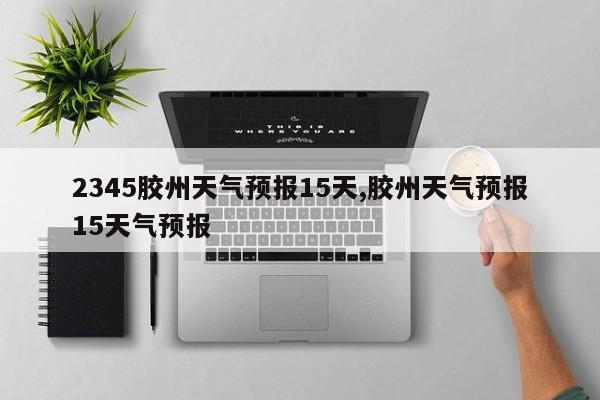 2345胶州天气预报15天,胶州天气预报15天气预报 第1张
