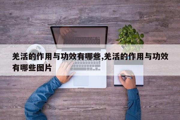 羌活的作用与功效有哪些,羌活的作用与功效有哪些图片