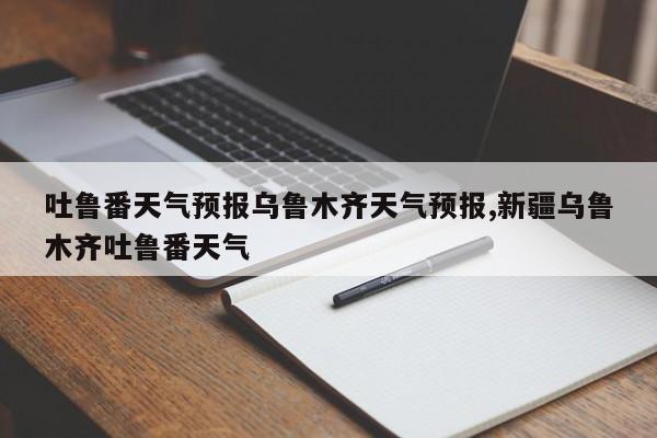 吐鲁番天气预报乌鲁木齐天气预报,新疆乌鲁木齐吐鲁番天气 第1张