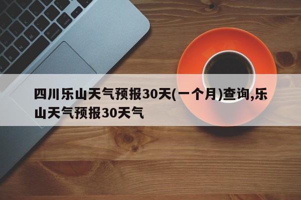 四川乐山天气预报30天(一个月)查询,乐山天气预报30天气 第1张