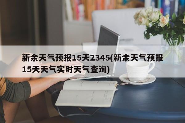 新余天气预报15天2345(新余天气预报15天天气实时天气查询) 第1张
