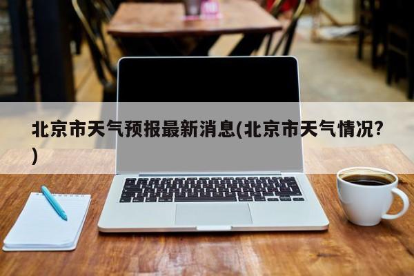 北京市天气预报最新消息(北京市天气情况?) 第1张