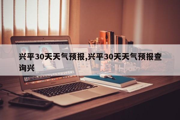 兴平30天天气预报,兴平30天天气预报查询兴 第1张