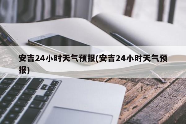 安吉24小时天气预报(安吉24小时天气预报) 第1张