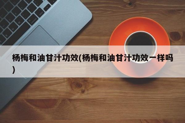 杨梅和油甘汁功效(杨梅和油甘汁功效一样吗)