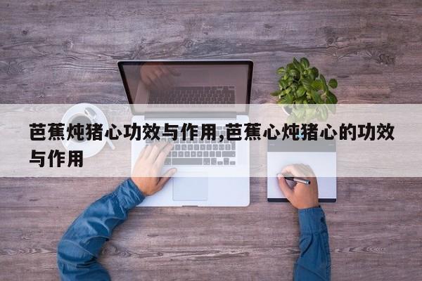 芭蕉炖猪心功效与作用,芭蕉心炖猪心的功效与作用