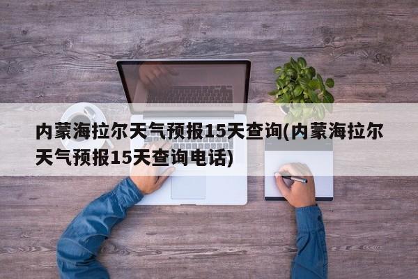 内蒙海拉尔天气预报15天查询(内蒙海拉尔天气预报15天查询电话)