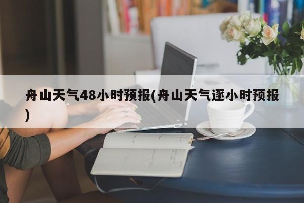 舟山天气48小时预报(舟山天气逐小时预报)