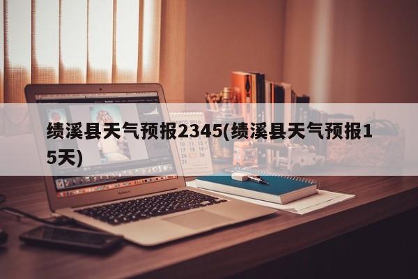 绩溪县天气预报2345(绩溪县天气预报15天) 第1张