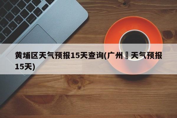 黄埔区天气预报15天查询(广州巿天气预报15天)