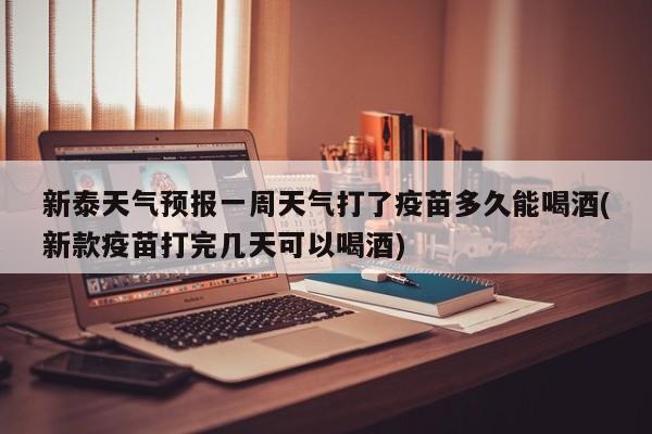 新泰天气预报一周天气打了疫苗多久能喝酒(新款疫苗打完几天可以喝酒)