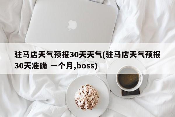驻马店天气预报30天天气(驻马店天气预报30天准确 一个月,boss)