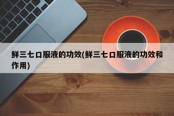 鲜三七口服液的功效(鲜三七口服液的功效和作用)