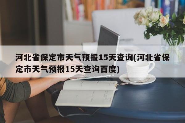 河北省保定市天气预报15天查询(河北省保定市天气预报15天查询百度)