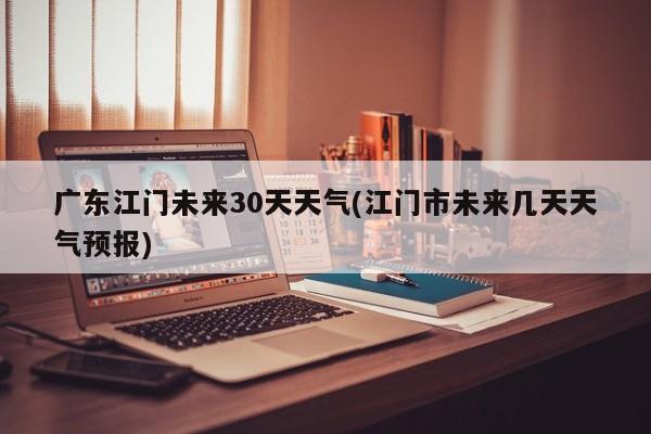 广东江门未来30天天气(江门市未来几天天气预报)
