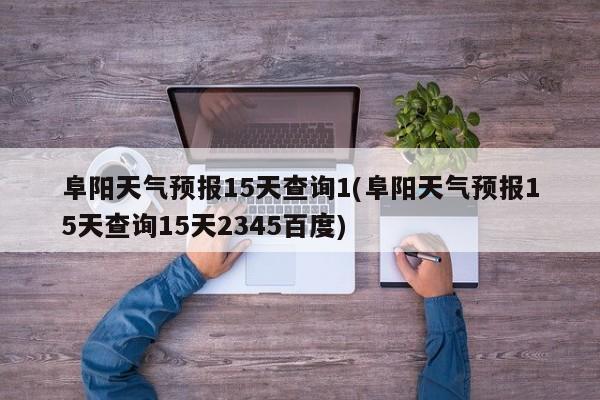 阜阳天气预报15天查询1(阜阳天气预报15天查询15天2345百度)