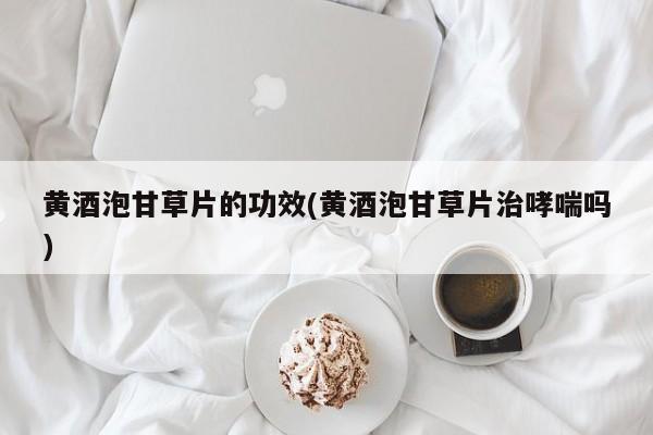 黄酒泡甘草片的功效(黄酒泡甘草片治哮喘吗)