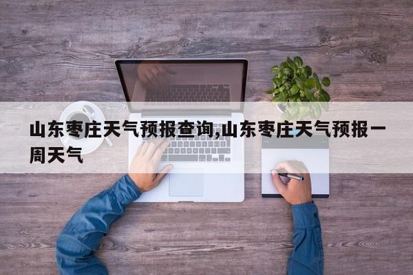 山东枣庄天气预报查询,山东枣庄天气预报一周天气