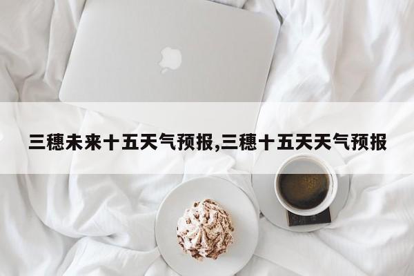 三穗未来十五天气预报,三穗十五天天气预报