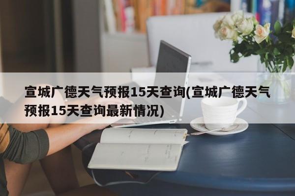 宣城广德天气预报15天查询(宣城广德天气预报15天查询最新情况)