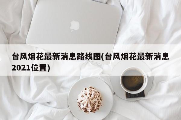 台风烟花最新消息路线图(台风烟花最新消息2021位置)