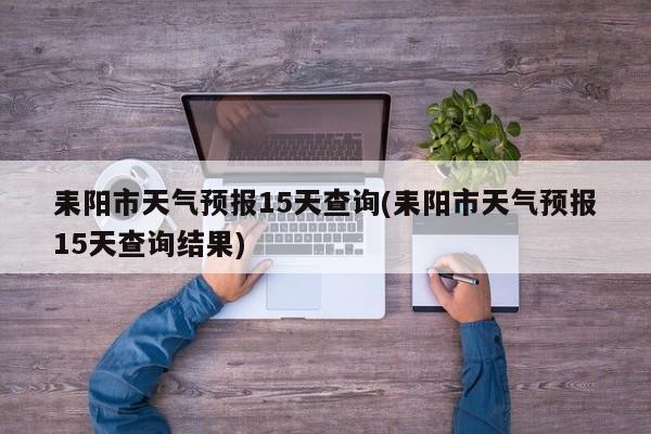 耒阳市天气预报15天查询(耒阳市天气预报15天查询结果)