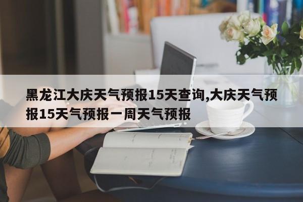 黑龙江大庆天气预报15天查询,大庆天气预报15天气预报一周天气预报