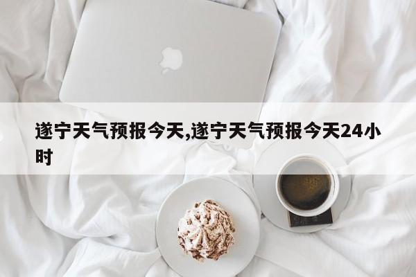 遂宁天气预报今天,遂宁天气预报今天24小时