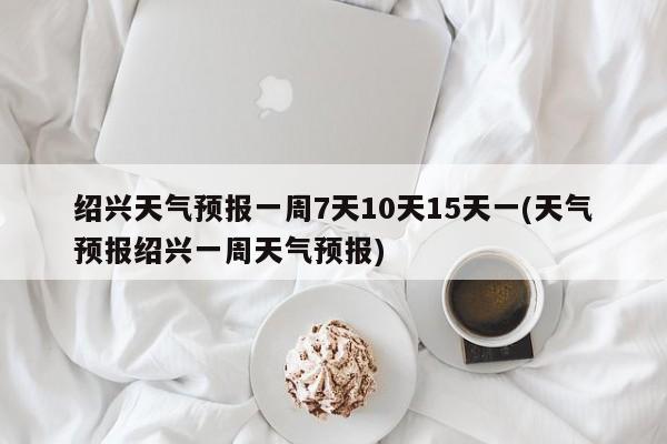 绍兴天气预报一周7天10天15天一(天气预报绍兴一周天气预报)