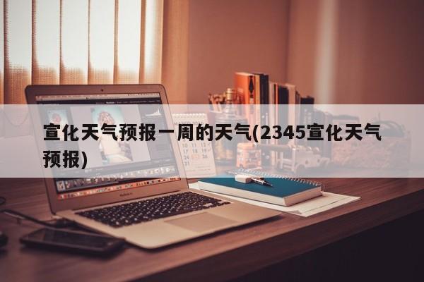 宣化天气预报一周的天气(2345宣化天气预报)
