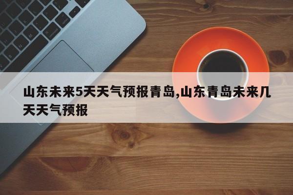 山东未来5天天气预报青岛,山东青岛未来几天天气预报