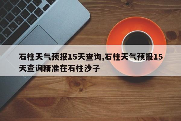 石柱天气预报15天查询,石柱天气预报15天查询精准在石柱沙子