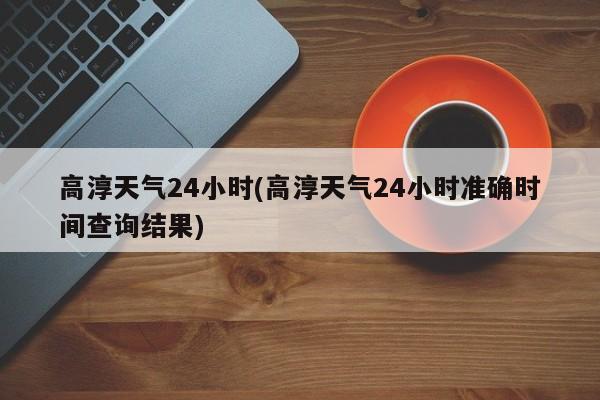 高淳天气24小时(高淳天气24小时准确时间查询结果)