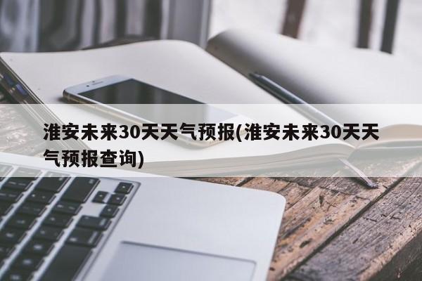 淮安未来30天天气预报(淮安未来30天天气预报查询)