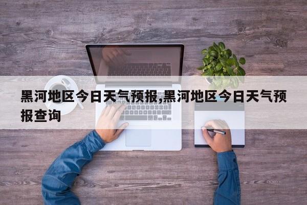 黑河地区今日天气预报,黑河地区今日天气预报查询