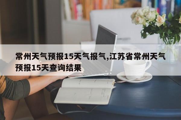 常州天气预报15天气报气,江苏省常州天气预报15天查询结果