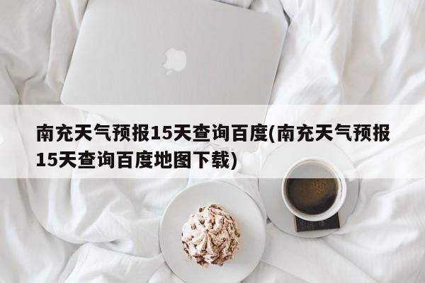南充天气预报15天查询百度(南充天气预报15天查询百度地图下载)