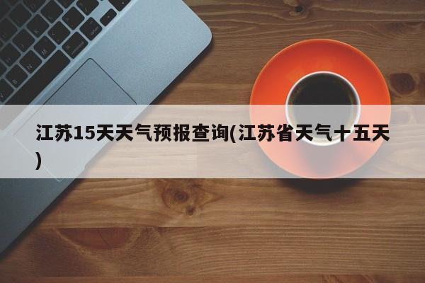 江苏15天天气预报查询(江苏省天气十五天)