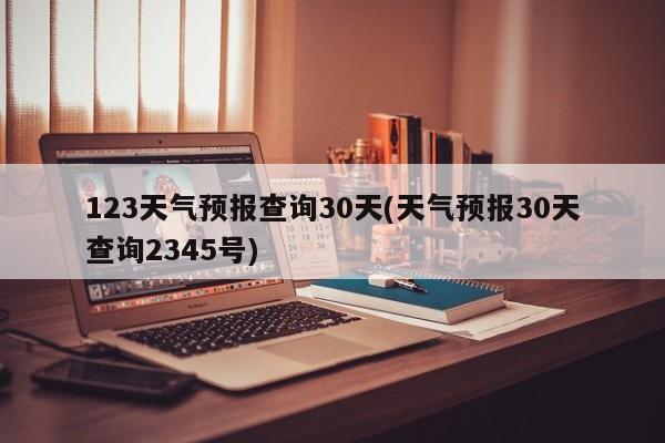 123天气预报查询30天(天气预报30天查询2345号)