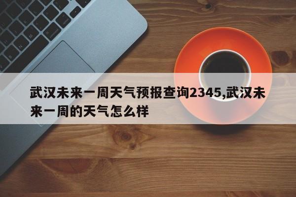 武汉未来一周天气预报查询2345,武汉未来一周的天气怎么样