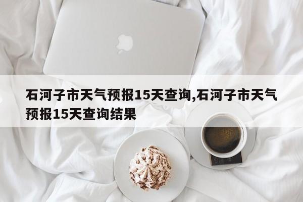 石河子市天气预报15天查询,石河子市天气预报15天查询结果