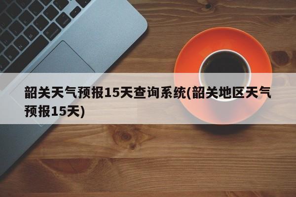 韶关天气预报15天查询系统(韶关地区天气预报15天)