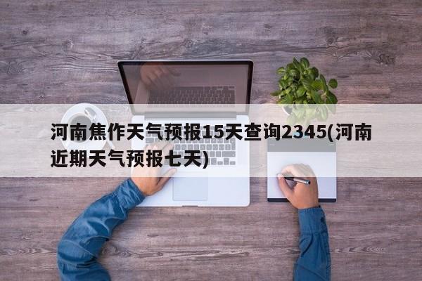 河南焦作天气预报15天查询2345(河南近期天气预报七天)