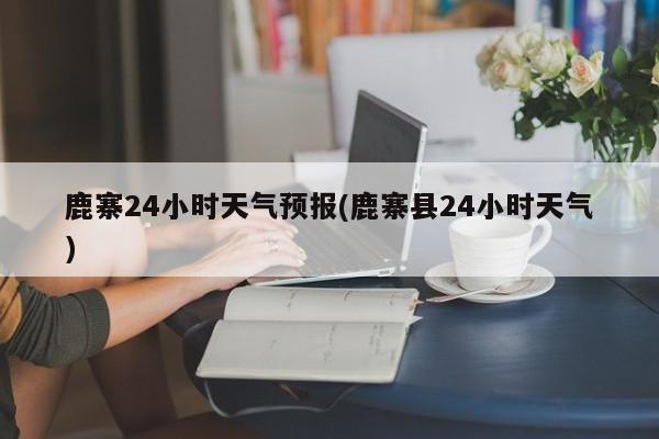 鹿寨24小时天气预报(鹿寨县24小时天气)