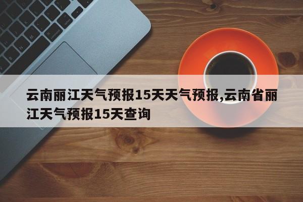 云南丽江天气预报15天天气预报,云南省丽江天气预报15天查询