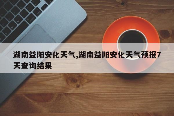 湖南益阳安化天气,湖南益阳安化天气预报7天查询结果