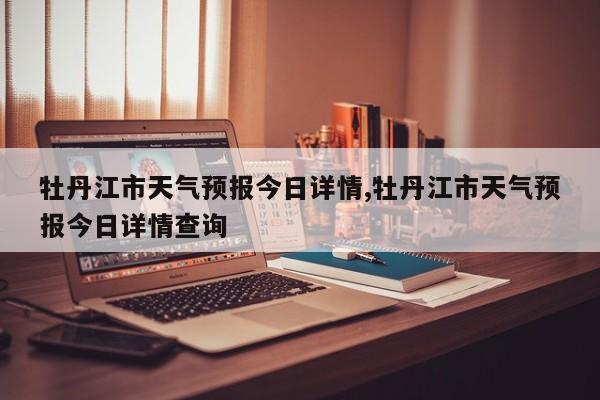 牡丹江市天气预报今日详情,牡丹江市天气预报今日详情查询