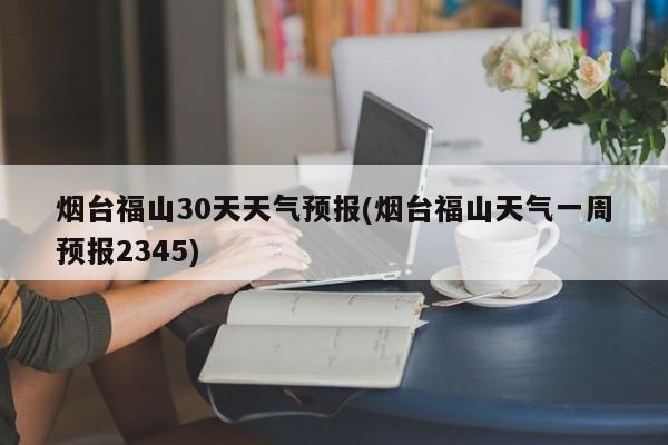 烟台福山30天天气预报(烟台福山天气一周预报2345) 第1张