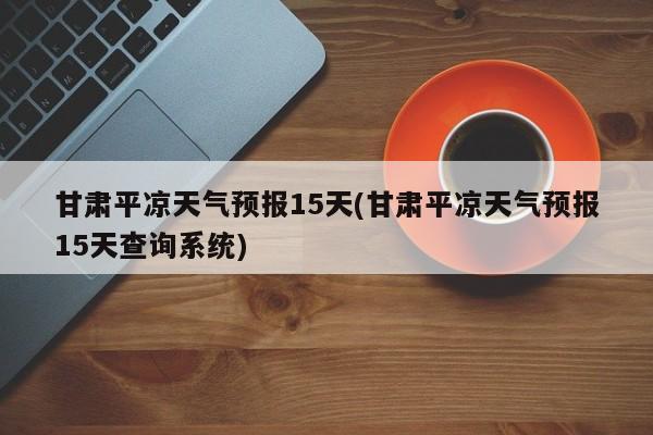 甘肃平凉天气预报15天(甘肃平凉天气预报15天查询系统)