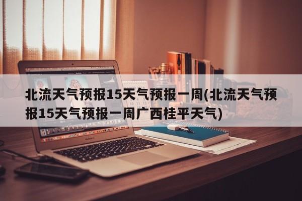 北流天气预报15天气预报一周(北流天气预报15天气预报一周广西桂平天气)